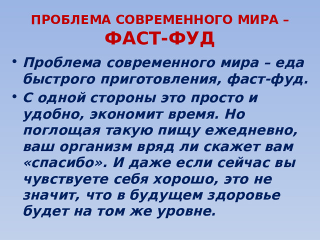 ПРОБЛЕМА СОВРЕМЕННОГО МИРА – ФАСТ-ФУД Проблема современного мира – еда быстрого приготовления, фаст-фуд. С одной стороны это просто и удобно, экономит время. Но поглощая такую пищу ежедневно, ваш организм вряд ли скажет вам «спасибо». И даже если сейчас вы чувствуете себя хорошо, это не значит, что в будущем здоровье будет на том же уровне. 