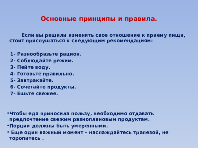  Основные принципы и правила.    Если вы решили изменить свое отношение к приему пищи, стоит прислушаться к следующим рекомендациям:   1- Разнообразьте рацион.  2- Соблюдайте режим.  3- Пейте воду.  4- Готовьте правильно.  5- Завтракайте.  6- Сочетайте продукты.  7- Ешьте свежее.   Чтобы еда приносила пользу, необходимо отдавать предпочтение свежим разноплановым продуктам. Порции должны быть умеренными.  Еще один важный момент – наслаждайтесь трапезой, не торопитесь . 
