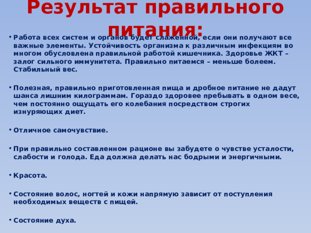 Результат правильного питания: Работа всех систем и органов будет слаженной, если они получают все важные элементы. Устойчивость организма к различным инфекциям во многом обусловлена правильной работой кишечника. Здоровье ЖКТ – залог сильного иммунитета. Правильно питаемся – меньше болеем. Стабильный вес.  Полезная, правильно приготовленная пища и дробное питание не дадут шанса лишним килограммам. Гораздо здоровее пребывать в одном весе, чем постоянно ощущать его колебания посредством строгих изнуряющих диет.  Отличное самочувствие.  При правильно составленном рационе вы забудете о чувстве усталости, слабости и голода. Еда должна делать нас бодрыми и энергичными.  Красота.  Состояние волос, ногтей и кожи напрямую зависит от поступления необходимых веществ с пищей.  Состояние духа. 