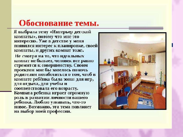  Оборудуя свою квартиру, люди создают свой мир. Обычное жилище становится родным домом, когда для каждого домочадца есть свой уголок, своя комната, где он может чувствовать себя комфортно.  Поэтому в своей работе я хотела рассмотреть один из вариантов организации жилого пространства : мою комнату. 