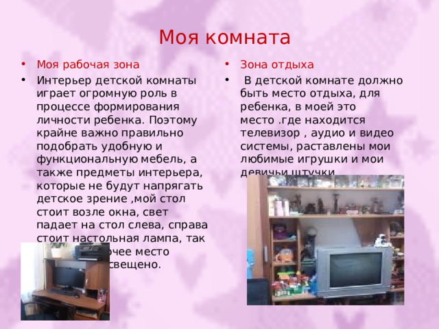Моя комната Моя рабочая зона Зона отдыха  Интерьер детской комнаты играет огромную роль в процессе формирования личности ребенка. Поэтому крайне важно правильно подобрать удобную и функциональную мебель, а также предметы интерьера, которые не будут напрягать детское зрение ,мой стол стоит возле окна, свет падает на стол слева, справа стоит настольная лампа, так что мое рабочее место прекрасно освещено.  В детской комнате должно быть место отдыха, для ребенка, в моей это место .где находится телевизор , аудио и видео системы, раставлены мои любимые игрушки и мои девичьи штучки 