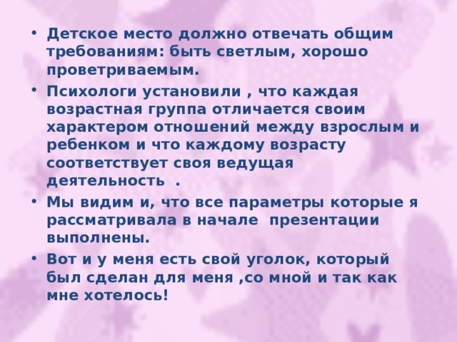 Детское место должно отвечать общим требованиям: быть светлым, хорошо проветриваемым. Психологи установили , что каждая возрастная группа отличается своим характером отношений между взрослым и ребенком и что каждому возрасту соответствует своя ведущая деятельность . Мы видим и, что все параметры которые я рассматривала в начале презентации выполнены. Вот и у меня есть свой уголок, который был сделан для меня ,со мной и так как мне хотелось! 