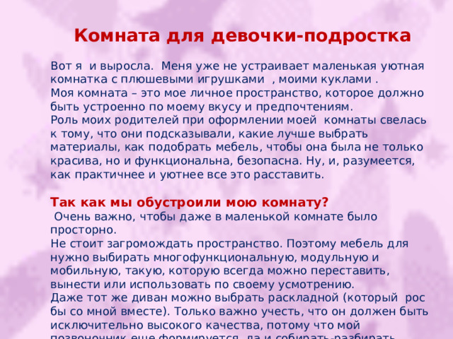 Комната для девочки-подростка Вот я и выросла. Меня уже не устраивает маленькая уютная комнатка с плюшевыми игрушками , моими куклами . Моя комната – это мое личное пространство, которое должно быть устроенно по моему вкусу и предпочтениям. Роль моих родителей при оформлении моей комнаты свелась к тому, что они подсказывали, какие лучше выбрать материалы, как подобрать мебель, чтобы она была не только красива, но и функциональна, безопасна. Ну, и, разумеется, как практичнее и уютнее все это расставить. Так как мы обустроили мою комнату?  Очень важно, чтобы даже в маленькой комнате было просторно. Не стоит загромождать пространство. Поэтому мебель для нужно выбирать многофункциональную, модульную и мобильную, такую, которую всегда можно переставить, вынести или использовать по своему усмотрению. Даже тот же диван можно выбрать раскладной (который рос бы со мной вместе). Только важно учесть, что он должен быть исключительно высокого качества, потому что мой позвоночник еще формируется, да и собирать-разбирать такой диван буду каждый день. 