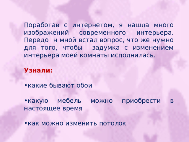 Поработав с интернетом, я нашла много изображений современного интерьера. Передо н мной встал вопрос, что же нужно для того, чтобы задумка с изменением интерьера моей комнаты исполнилась. Узнали: какие бывают обои  какую мебель можно приобрести в настоящее время  как можно изменить потолок 