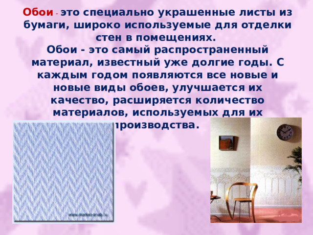 Обои - это специально украшенные листы из бумаги, широко используемые для отделки стен в помещениях. Обои - это самый распространенный материал, известный уже долгие годы. С каждым годом появляются все новые и новые виды обоев, улучшается их качество, расширяется количество материалов, используемых для их производства.  