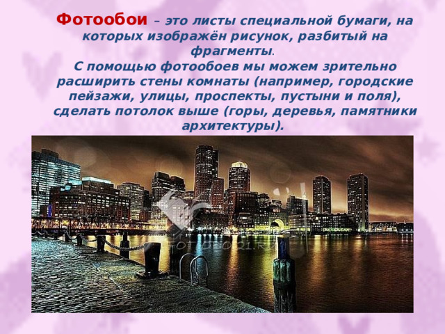 Фотообои  – это листы специальной бумаги, на которых изображён рисунок, разбитый на фрагменты . С помощью фотообоев мы можем зрительно расширить стены комнаты (например, городские пейзажи, улицы, проспекты, пустыни и поля), сделать потолок выше (горы, деревья, памятники архитектуры).  