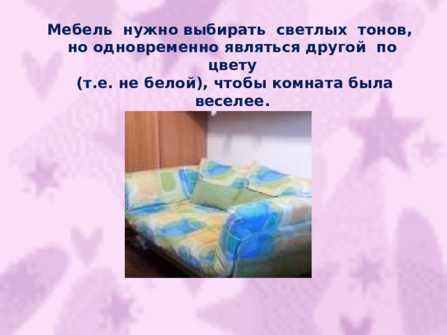 Мебель нужно выбирать светлых тонов, но одновременно являться другой по цвету  (т.е. не белой), чтобы комната была веселее. 