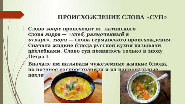  ПРОИСХОЖДЕНИЕ СЛОВА «СУП»   Слово  soupe  происходит от латинского слова  suppa  — « хлеб, размоченный в отваре »,  тюря  — слова германского происхождения. Сначала жидкие блюда русской кухни называли похлебками. Слово суп появилось только в эпоху Петра I. Вначале им называли чужеземные жидкие блюда, но позднее распространили и на национальные похлебки 
