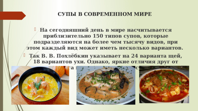 СУПЫ В СОВРЕМЕННОМ МИРЕ На сегодняшний день в мире насчитывается приблизительно 150 типов супов, которые подразделяются на более чем тысячу видов, при этом каждый вид может иметь несколько вариантов. Так В. В. Похлёбкин указывает на 24 варианта щей, 18 вариантов ухи. Однако, яркие отличия друг от друга имеют только типы супов. 