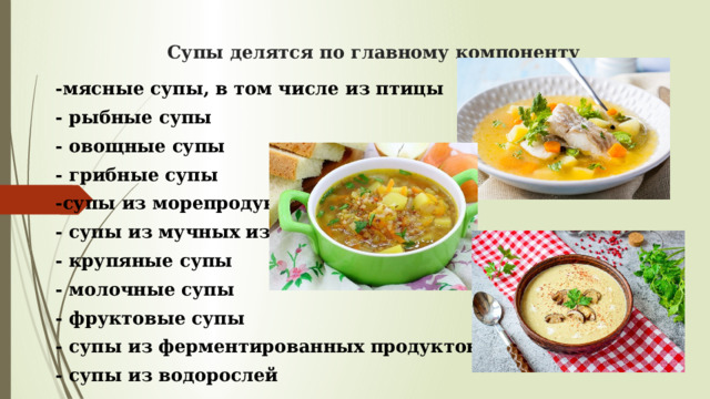 Супы делятся по главному компоненту -мясные супы, в том числе из птицы - рыбные супы - овощные супы - грибные супы -супы из морепродуктов - супы из мучных изделий - крупяные супы - молочные супы - фруктовые супы - супы из ферментированных продуктов - супы из водорослей 
