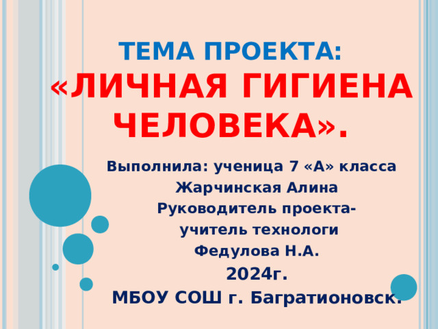 ТЕМА ПРОЕКТА: «ЛИЧНАЯ ГИГИЕНА ЧЕЛОВЕКА».   Выполнила: ученица 7 «А» класса Жарчинская Алина Руководитель проекта-  учитель технологи Федулова Н.А. 2024г. МБОУ СОШ г. Багратионовск. 
