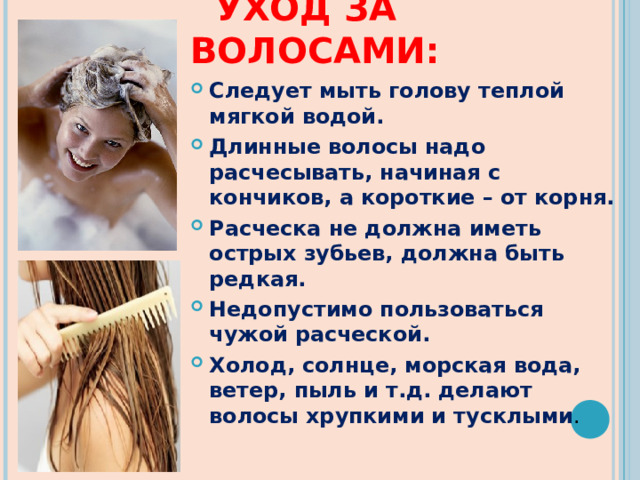  УХОД ЗА ВОЛОСАМИ: Следует мыть голову теплой мягкой водой. Длинные волосы надо расчесывать, начиная с кончиков, а короткие – от корня. Расческа не должна иметь острых зубьев, должна быть редкая. Недопустимо пользоваться чужой расческой. Холод, солнце, морская вода, ветер, пыль и т.д. делают волосы хрупкими и тусклыми . 