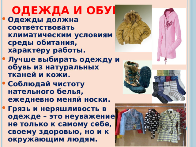 ОДЕЖДА И ОБУВЬ Одежды должна соответствовать климатическим условиям среды обитания, характеру работы. Лучше выбирать одежду и обувь из натуральных тканей и кожи. Соблюдай чистоту нательного белья, ежедневно меняй носки. Грязь и неряшливость в одежде – это неуважение не только к самому себе, к своему здоровью, но и к окружающим людям.   