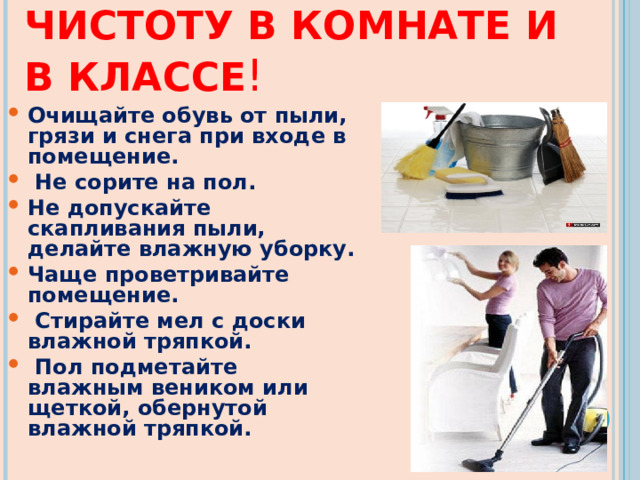 ПОДДЕРЖИВАЙТЕ ЧИСТОТУ В КОМНАТЕ И В КЛАССЕ ! Очищайте обувь от пыли, грязи и снега при входе в помещение.  Не сорите на пол. Не допускайте скапливания пыли, делайте влажную уборку. Чаще проветривайте помещение.  Стирайте мел с доски влажной тряпкой.  Пол подметайте влажным веником или щеткой, обернутой влажной тряпкой. 