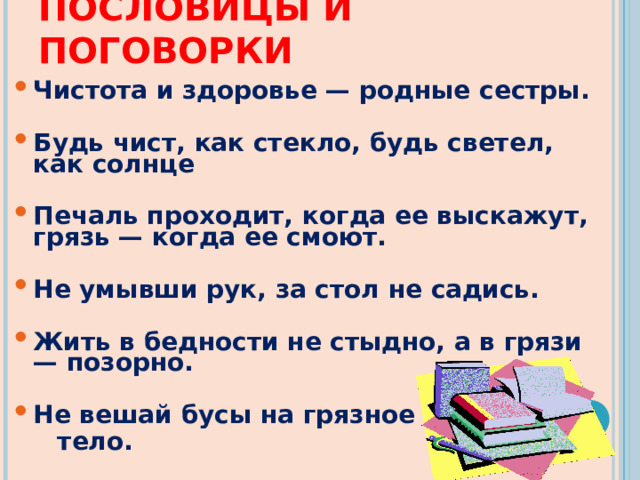 ПОСЛОВИЦЫ И ПОГОВОРКИ Чистота и здоровье — родные сестры.  Будь чист, как стекло, будь светел, как солнце  Печаль проходит, когда ее выскажут, грязь — когда ее смоют.  Не умывши рук, за стол не садись.  Жить в бедности не стыдно, а в грязи — позорно.  Не вешай бусы на грязное  тело. 