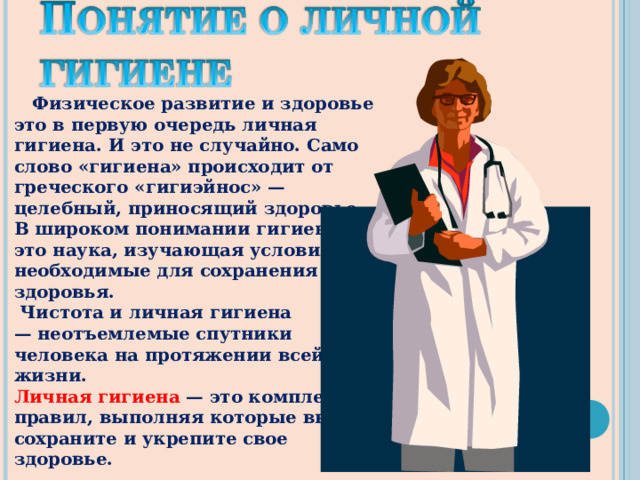 Физическое развитие и здоровье это в первую очередь личная гигиена. И это не случайно. Само слово «гигиена» происходит от греческого «гигиэйнос» — целебный, приносящий здоровье. В широком понимании гигиена это наука, изучающая условия, необходимые для сохранения здоровья.  Чистота и личная гигиена — неотъемлемые спутники человека на протяжении всей его жизни. Личная гигиена — это комплекс правил, выполняя которые вы сохраните и укрепите свое здоровье.  