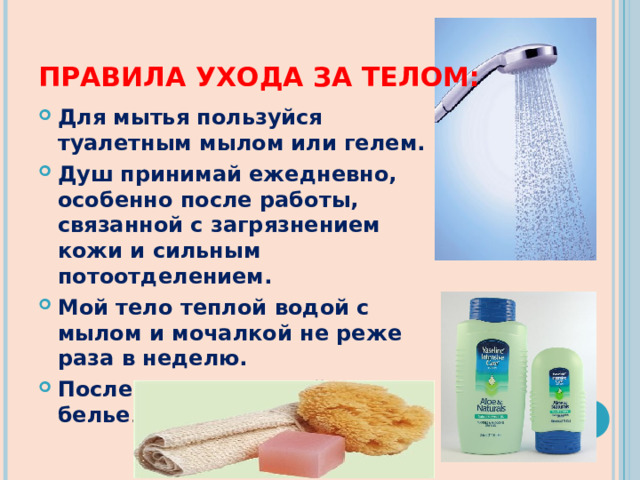 ПРАВИЛА УХОДА ЗА ТЕЛОМ: Для мытья пользуйся туалетным мылом или гелем. Душ принимай ежедневно, особенно после работы, связанной с загрязнением кожи и сильным потоотделением. Мой тело теплой водой с мылом и мочалкой не реже раза в неделю. После мытья надевай чистое белье . 
