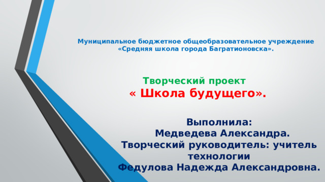Муниципальное бюджетное общеобразовательное учреждение «Средняя школа города Багратионовска».     Творческий проект  « Школа будущего».    Выполнила:  Медведева Александра.  Творческий руководитель: учитель технологии  Федулова Надежда Александровна. 