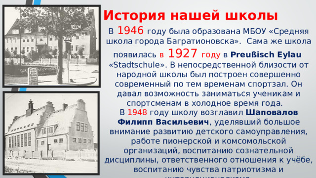 История нашей школы В 1946 году была образована МБОУ «Средняя школа города Багратионовска». Сама же школа появилась в 1927 году в Preußisch Eylau «Stadtschule». В непосредственной близости от народной школы был построен совершенно современный по тем временам спортзал. Он давал возможность заниматься ученикам и спортсменам в холодное время года. В 1948 году школу возглавил Шаповалов Филипп Васильевич , уделявший большое внимание развитию детского самоуправления, работе пионерской и комсомольской организаций, воспитанию сознательной дисциплины, ответственного отношения к учёбе, воспитанию чувства патриотизма и интернационализма. Последующие годы директорами школы работали: Кобранова Вера Ивановна, Ерёменко Антонина Степановна, Фуников Александр Алексеевич. 