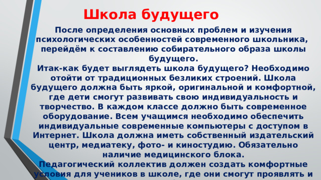 Школа будущего После определения основных проблем и изучения психологических особенностей современного школьника, перейдём к составлению собирательного образа школы будущего. Итак-как будет выглядеть школа будущего? Необходимо отойти от традиционных безликих строений. Школа будущего должна быть яркой, оригинальной и комфортной, где дети смогут развивать свою индивидуальность и творчество. В каждом классе должно быть современное оборудование. Всем учащимся необходимо обеспечить индивидуальные современные компьютеры с доступом в Интернет. Школа должна иметь собственный издательский центр, медиатеку, фото- и киностудию. Обязательно наличие медицинского блока. Педагогический коллектив должен создать комфортные условия для учеников в школе, где они смогут проявлять и реализовывать свои способности и таланты. Учебный материал должен постоянно обновляться, вместо устаревшей и ненужной информации требуется добавлять актуальную и интересную . 