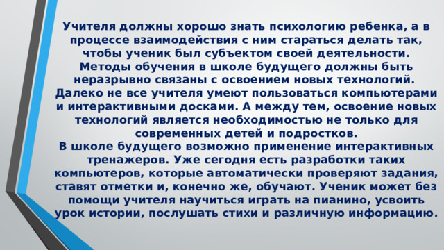 Учителя должны хорошо знать психологию ребенка, а в процессе взаимодействия с ним стараться делать так, чтобы ученик был субъектом своей деятельности. Методы обучения в школе будущего должны быть неразрывно связаны с освоением новых технологий. Далеко не все учителя умеют пользоваться компьютерами и интерактивными досками. А между тем, освоение новых технологий является необходимостью не только для современных детей и подростков. В школе будущего возможно применение интерактивных тренажеров. Уже сегодня есть разработки таких компьютеров, которые автоматически проверяют задания, ставят отметки и, конечно же, обучают. Ученик может без помощи учителя научиться играть на пианино, усвоить урок истории, послушать стихи и различную информацию.  
