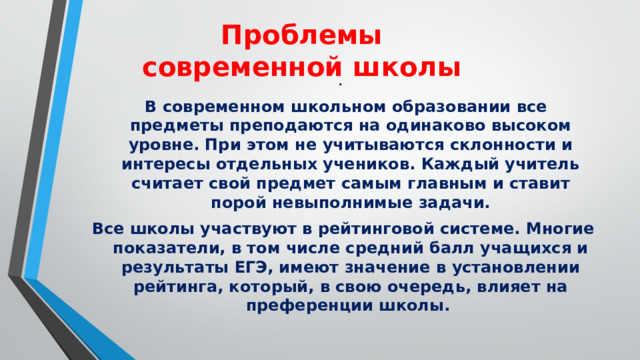Проблемы современной школы .  В современном школьном образовании все предметы преподаются на одинаково высоком уровне. При этом не учитываются склонности и интересы отдельных учеников. Каждый учитель считает свой предмет самым главным и ставит порой невыполнимые задачи. Все школы участвуют в рейтинговой системе. Многие показатели, в том числе средний балл учащихся и результаты ЕГЭ, имеют значение в установлении рейтинга, который, в свою очередь, влияет на преференции школы. 