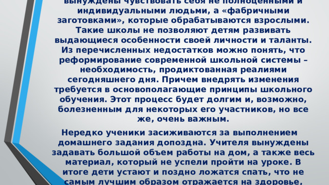 Дети, обучающиеся в ровных, симметричных и неуникальных школьных зданиях, буквально вынуждены чувствовать себя не полноценными и индивидуальными людьми, а «фабричными заготовками», которые обрабатываются взрослыми. Такие школы не позволяют детям развивать выдающиеся особенности своей личности и таланты. Из перечисленных недостатков можно понять, что реформирование современной школьной системы – необходимость, продиктованная реалиями сегодняшнего дня. Причем внедрять изменения требуется в основополагающие принципы школьного обучения. Этот процесс будет долгим и, возможно, болезненным для некоторых его участников, но все же, очень важным. Нередко ученики засиживаются за выполнением домашнего задания допоздна. Учителя вынуждены задавать большой объем работы на дом, а также весь материал, который не успели пройти на уроке. В итоге дети устают и поздно ложатся спать, что не самым лучшим образом отражается на здоровье, внимании и самочувствии. . 