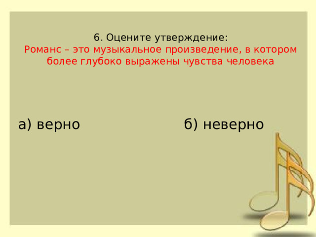 6. Оцените утверждение:  Романс – это музыкальное произведение, в котором более глубоко выражены чувства человека б) неверно а) верно 