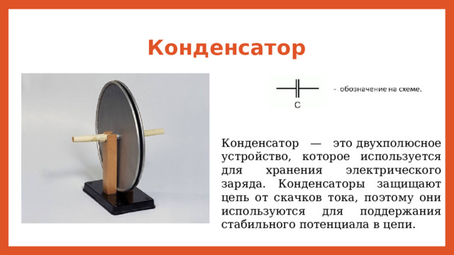 Конденсатор Конденсатор — это двухполюсное устройство, которое используется для хранения электрического заряда. Конденсаторы защищают цепь от скачков тока, поэтому они используются для поддержания стабильного потенциала в цепи. 