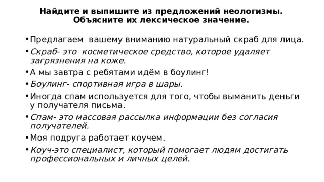 Найдите и выпишите из предложений неологизмы. Объясните их лексическое значение. Предлагаем вашему вниманию натуральный скраб для лица. Скраб- это косметическое средство, которое удаляет загрязнения на коже. А мы завтра с ребятами идём в боулинг! Боулинг- спортивная игра в шары. Иногда спам используется для того, чтобы выманить деньги у получателя письма. Спам- это массовая рассылка информации без согласия получателей. Моя подруга работает коучем. Коуч-это специалист, который помогает людям достигать профессиональных и личных целей. 