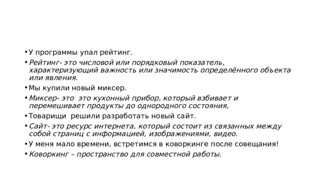У программы упал рейтинг. Рейтинг- это числовой или порядковый показатель, характеризующий важность или значимость определённого объекта или явления. Мы купили новый миксер. Миксер- это это кухонный прибор, который взбивает и перемешивает продукты до однородного состояния, Товарищи решили разработать новый сайт. Сайт- это ресурс интернета, который состоит из связанных между собой страниц с информацией, изображениями, видео. У меня мало времени, встретимся в коворкинге после совещания! Коворкинг – пространство для совместной работы. 