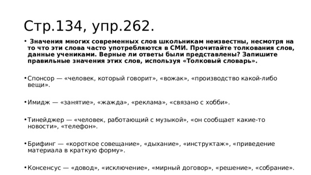 Стр.134, упр.262.  Значения многих современных слов школьникам неизвестны, несмотря на то что эти слова часто употребляются в СМИ. Прочитайте толкования слов, данные учениками. Верные ли ответы были представлены? Запишите правильные значения этих слов, используя «Толковый словарь». Спонсор — «человек, который говорит», «вожак», «производство какой-либо вещи». Имидж — «занятие», «жажда», «реклама», «связано с хобби». Тинейджер — «человек, работающий с музыкой», «он сообщает какие-то новости», «телефон». Брифинг — «короткое совещание», «дыхание», «инструктаж», «приведение материала в краткую форму». Консенсус — «довод», «исключение», «мирный договор», «решение», «собрание». 