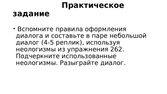  Практическое задание    Вспомните правила оформления диалога и составьте в паре небольшой диалог (4-5 реплик), используя неологизмы из упражнения 262. Подчеркните использованные неологизмы. Разыграйте диалог. 