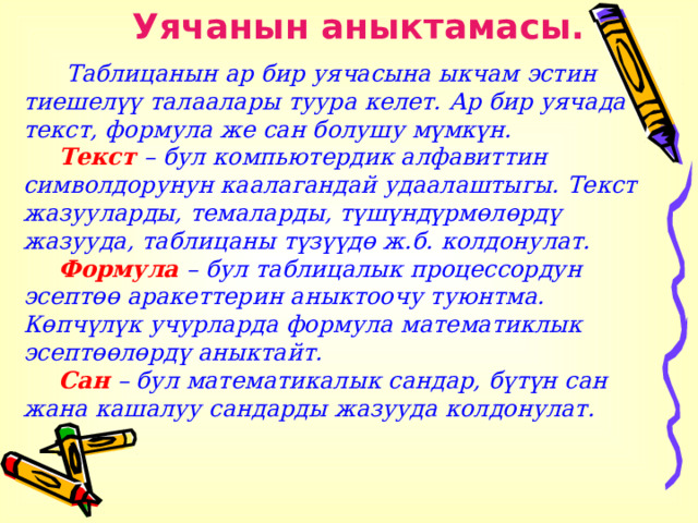 Уячанын аныктамасы.   Таблицанын ар бир уячасына ыкчам эстин тиешелүү талаалары туура келет. Ар бир уячада текст, формула же сан болушу мүмкүн.  Текст – бул компьютердик алфавиттин символдорунун каалагандай удаалаштыгы. Текст жазууларды, темаларды, түшүндүрмөлөрдү жазууда, таблицаны түзүүдө ж.б. колдонулат.  Формула – бул таблицалык процессордун эсептөө аракеттерин аныктоочу туюнтма. Көпчүлүк учурларда формула математиклык эсептөөлөрдү аныктайт.  Сан – бул математикалык сандар, бүтүн сан жана кашалуу сандарды жазууда колдонулат.   