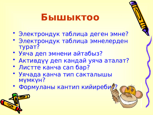Бышыктоо Электрондук таблица деген эмне? Электрондук таблица эмнелерден турат? Уяча деп эмнени айтабыз? Активдүү деп кандай уяча аталат? Листте канча сап бар? Уячада канча тип сакталышы мүмкүн? Формуланы кантип кийиребиз? 