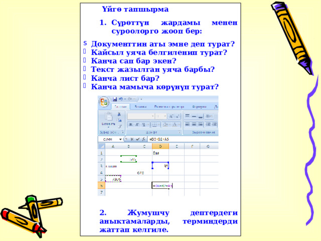 Үйгө тапшырма Сүрөттүн жардамы менен суроолорго жооп бер: Сүрөттүн жардамы менен суроолорго жооп бер: Документтин аты эмне деп турат? Кайсыл уяча белгиленип турат? Канча сап бар экен? Текст жазылган уяча барбы? Канча лист бар? Канча мамыча көрүнүп турат?              2. Жумушчу дептердеги аныктамаларды, терминдерди жаттап келгиле. 