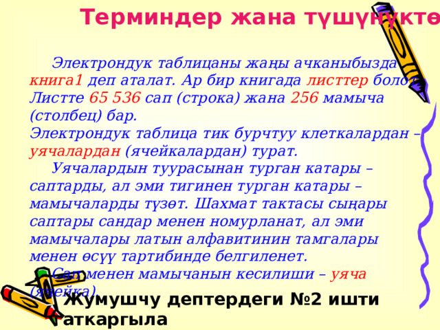Терминдер жана түшүнүктөр  Электрондук таблицаны жаңы ачканыбызда книга1 деп аталат. Ар бир книгада листтер болот. Листте 65 536 сап (строка) жана 256 мамыча (столбец) бар.  Электрондук таблица тик бурчтуу клеткалардан – уячалардан (ячейкалардан) турат.  Уячалардын туурасынан турган катары – саптарды, ал эми тигинен турган катары – мамычаларды түзөт. Шахмат тактасы сыңары саптары сандар менен номурланат, ал эми мамычалары латын алфавитинин тамгалары менен өсүү тартибинде белгиленет.  Сап менен мамычанын кесилиши – уяча (ячейка). Жумушчу дептердеги №2 ишти аткаргыла 