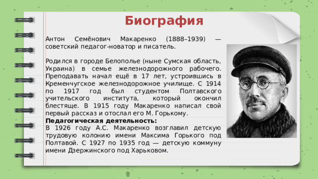 Биография Антон Семёнович Макаренко (1888–1939) — советский педагог-новатор и писатель. Родился в городе Белополье (ныне Сумская область, Украина) в семье железнодорожного рабочего. Преподавать начал ещё в 17 лет, устроившись в Кременчугское железнодорожное училище. С 1914 по 1917 год был студентом Полтавского учительского института, который окончил блестяще. В 1915 году Макаренко написал свой первый рассказ и отослал его М. Горькому. Педагогическая деятельность: В 1926 году А.С. Макаренко возглавил детскую трудовую колонию имени Максима Горького под Полтавой. С 1927 по 1935 год — детскую коммуну имени Дзержинского под Харьковом. 
