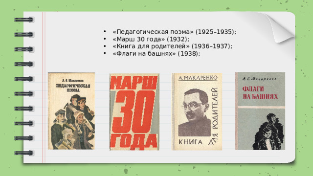 «Педагогическая поэма» (1925–1935); «Марш 30 года» (1932); «Книга для родителей» (1936–1937); «Флаги на башнях» (1938); 
