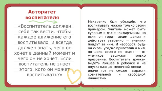  Авторитет воспитателя Макаренко был убеждён, что воспитывать можно только своим примером. Учитель может быть суровым и даже придирчивым, но если он горит своим делом и действует уверенно — ученики пойдут за ним. И наоборот: будь он сколь угодно приветлив и мил, но дела своего не знает — от учеников заслужит только презрение. Воспитатель должен видеть лучшее в ребёнке и не опускаться до мелочной опеки — иначе тот не сможет вырасти сознательной и свободной личностью. «Воспитатель должен себя так вести, чтобы каждое движение его воспитывало, и всегда должен знать, чего он хочет в данный момент и чего он не хочет. Если воспитатель не знает этого, кого он может воспитывать?» 