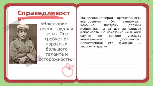  Справедливость Макаренко не верил в эффективность всепрощения. Он утверждал: хорошие поступки должны поощряться, а за дурные следует наказывать. Но наказание ни в коем случае не должно унижать человеческое достоинство. Единственная его функция — защитить других. «Наказание — очень трудная вещь. Она требует от взрослых большого таланта и осторожности.» 
