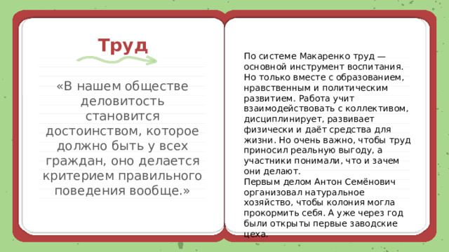 Труд По системе Макаренко труд — основной инструмент воспитания. Но только вместе с образованием, нравственным и политическим развитием. Работа учит взаимодействовать с коллективом, дисциплинирует, развивает физически и даёт средства для жизни. Но очень важно, чтобы труд приносил реальную выгоду, а участники понимали, что и зачем они делают. Первым делом Антон Семёнович организовал натуральное хозяйство, чтобы колония могла прокормить себя. А уже через год были открыты первые заводские цеха. «В нашем обществе деловитость становится достоинством, которое должно быть у всех граждан, оно делается критерием правильного поведения вообще.» 