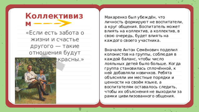 Коллективизм Макаренко был убеждён, что личность формируют не воспитатели, а круг общения. Воспитатель может влиять на коллектив, а коллектив, в свою очередь, будет влиять на каждого своего участника. Вначале Антон Семёнович поделил колонистов на группы, соблюдая в каждой баланс, чтобы число лояльных детей было больше. Когда группа становилась сплочённой, к ней добавляли новичков. Ребята объясняли им местные порядки и ценности на своём языке, а воспитателям оставалось следить, чтобы их объяснения не выходили за рамки цивилизованного общения. «Если есть забота о жизни и счастье другого — такие отношения будут всегда прекрасны.» 