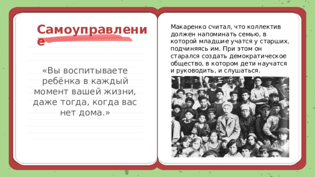  Самоуправление Макаренко считал, что коллектив должен напоминать семью, в которой младшие учатся у старших, подчиняясь им. При этом он старался создать демократическое общество, в котором дети научатся и руководить, и слушаться. «Вы воспитываете ребёнка в каждый момент вашей жизни, даже тогда, когда вас нет дома.» 