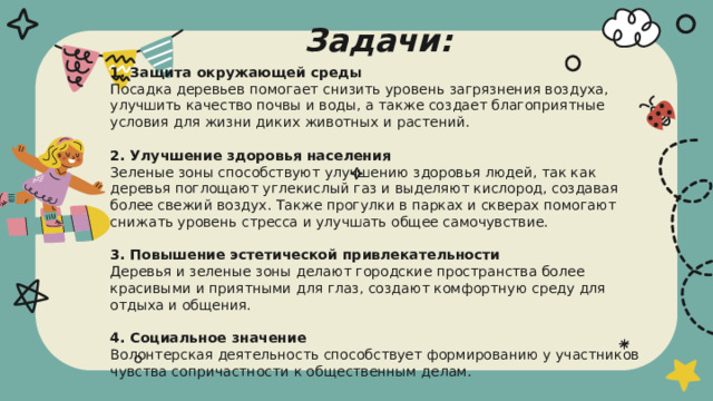Задачи: 1. Защита окружающей среды  Посадка деревьев помогает снизить уровень загрязнения воздуха, улучшить качество почвы и воды, а также создает благоприятные условия для жизни диких животных и растений.   2. Улучшение здоровья населения  Зеленые зоны способствуют улучшению здоровья людей, так как деревья поглощают углекислый газ и выделяют кислород, создавая более свежий воздух. Также прогулки в парках и скверах помогают снижать уровень стресса и улучшать общее самочувствие.   3. Повышение эстетической привлекательности  Деревья и зеленые зоны делают городские пространства более красивыми и приятными для глаз, создают комфортную среду для отдыха и общения.   4. Социальное значение  Волонтерская деятельность способствует формированию у участников чувства сопричастности к общественным делам.   