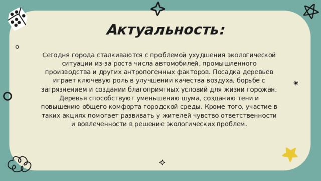 Актуальность: Сегодня города сталкиваются с проблемой ухудшения экологической ситуации из-за роста числа автомобилей, промышленного производства и других антропогенных факторов. Посадка деревьев играет ключевую роль в улучшении качества воздуха, борьбе с загрязнением и создании благоприятных условий для жизни горожан. Деревья способствуют уменьшению шума, созданию тени и повышению общего комфорта городской среды. Кроме того, участие в таких акциях помогает развивать у жителей чувство ответственности и вовлеченности в решение экологических проблем. 