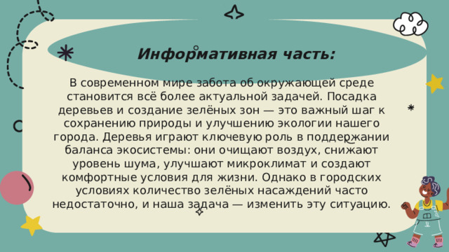 Информативная часть:   В современном мире забота об окружающей среде становится всё более актуальной задачей. Посадка деревьев и создание зелёных зон — это важный шаг к сохранению природы и улучшению экологии нашего города. Деревья играют ключевую роль в поддержании баланса экосистемы: они очищают воздух, снижают уровень шума, улучшают микроклимат и создают комфортные условия для жизни. Однако в городских условиях количество зелёных насаждений часто недостаточно, и наша задача — изменить эту ситуацию.   
