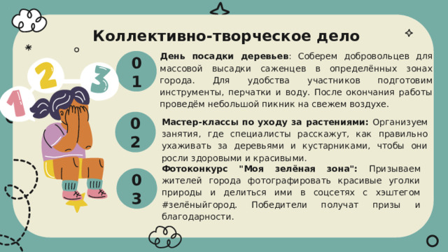  Коллективно-творческое дело 01 День посадки деревьев : Соберем добровольцев для массовой высадки саженцев в определённых зонах города. Для удобства участников подготовим инструменты, перчатки и воду. После окончания работы проведём небольшой пикник на свежем воздухе. 02 Мастер-классы по уходу за растениями: Организуем занятия, где специалисты расскажут, как правильно ухаживать за деревьями и кустарниками, чтобы они росли здоровыми и красивыми. 03 Фотоконкурс 