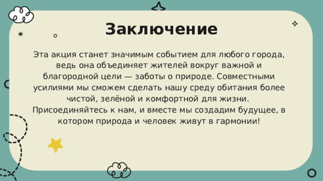 Заключение Эта акция станет значимым событием для любого города, ведь она объединяет жителей вокруг важной и благородной цели — заботы о природе. Совместными усилиями мы сможем сделать нашу среду обитания более чистой, зелёной и комфортной для жизни. Присоединяйтесь к нам, и вместе мы создадим будущее, в котором природа и человек живут в гармонии! 