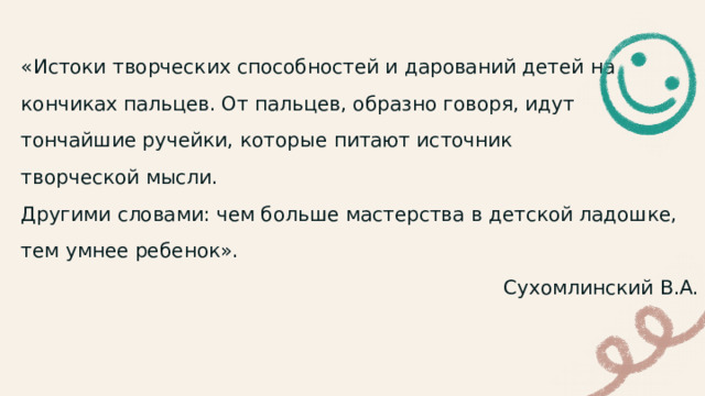 «Истоки творческих способностей и дарований детей на кончиках пальцев. От пальцев, образно говоря, идут тончайшие ручейки, которые питают источник творческой мысли. Другими словами: чем больше мастерства в детской ладошке, тем умнее ребенок».  Сухомлинский В.А. 